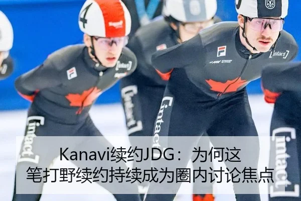 Kanavi续约JDG：为何这笔打野续约持续成为圈内讨论焦点